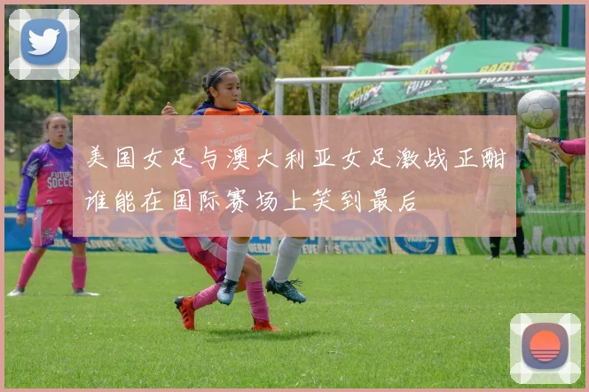 美国女足与澳大利亚女足激战正酣谁能在国际赛场上笑到最后