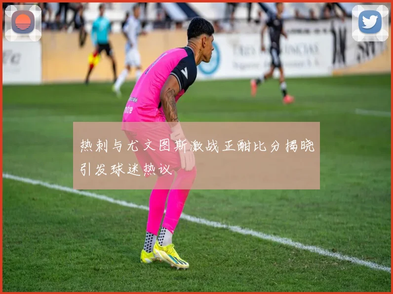 热刺与尤文图斯激战正酣比分揭晓引发球迷热议
