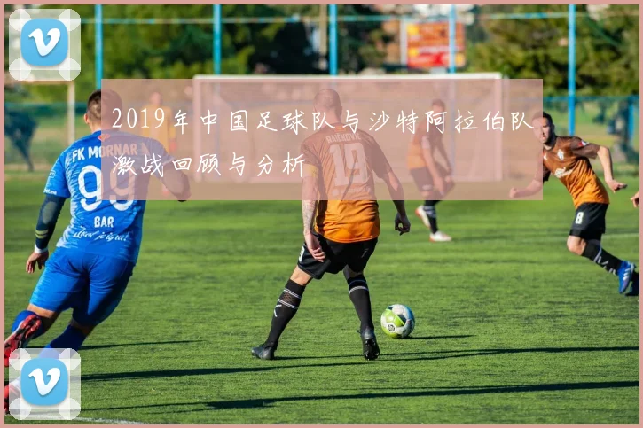 2019年中国足球队与沙特阿拉伯队激战回顾与分析