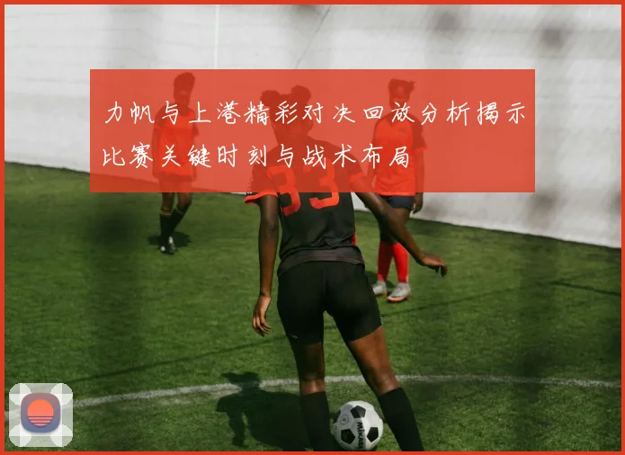 力帆与上港精彩对决回放分析揭示比赛关键时刻与战术布局