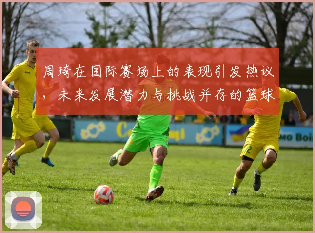 周琦在国际赛场上的表现引发热议，未来发展潜力与挑战并存的篮球之路