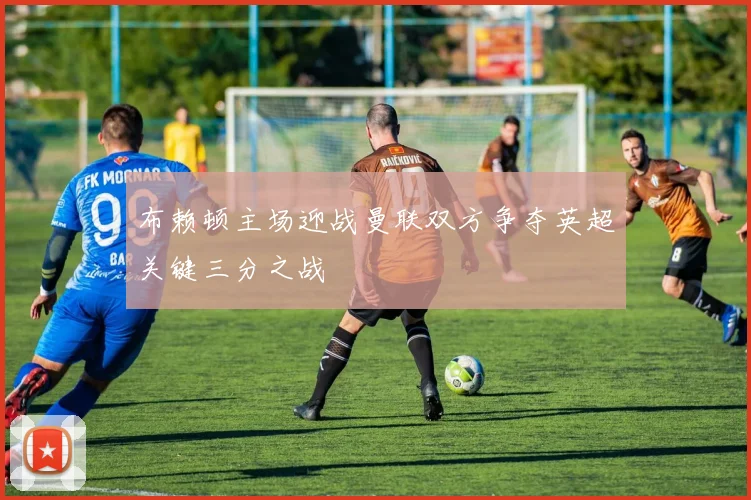 布赖顿主场迎战曼联双方争夺英超关键三分之战