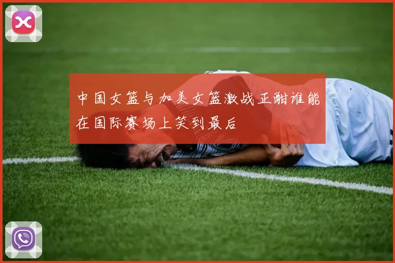 中国女篮与加美女篮激战正酣谁能在国际赛场上笑到最后