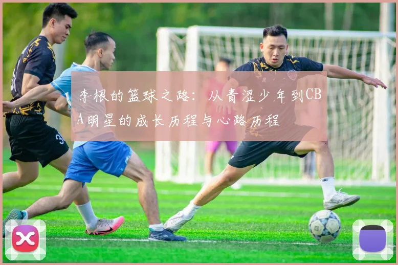 李根的篮球之路：从青涩少年到CBA明星的成长历程与心路历程