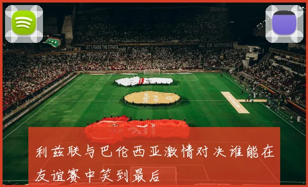 利兹联与巴伦西亚激情对决谁能在友谊赛中笑到最后