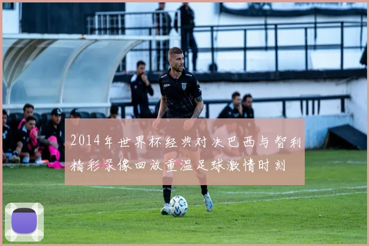 2014年世界杯经典对决巴西与智利精彩录像回放重温足球激情时刻