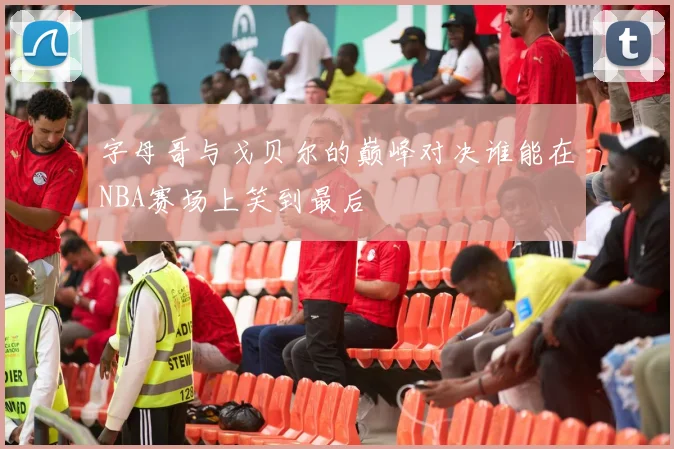 字母哥与戈贝尔的巅峰对决谁能在NBA赛场上笑到最后