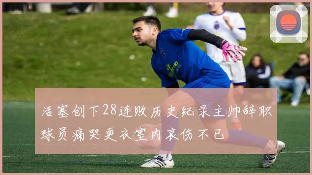 活塞创下28连败历史纪录主帅辞职球员痛哭更衣室内哀伤不已