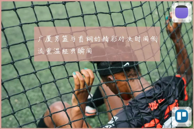 广厦男篮与首钢的精彩对决时间倒流重温经典瞬间