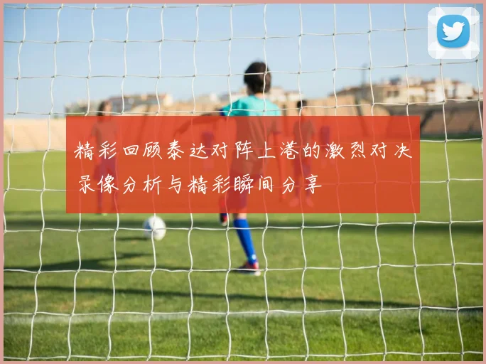 精彩回顾泰达对阵上港的激烈对决录像分析与精彩瞬间分享