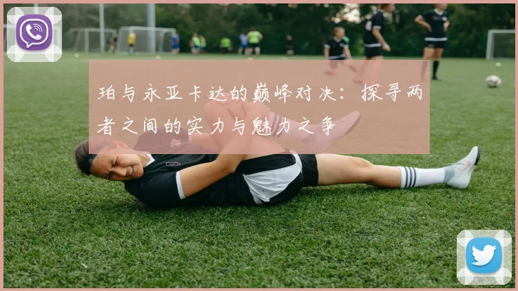 珀与永亚卡达的巅峰对决：探寻两者之间的实力与魅力之争