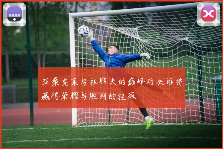 亚桑克莱与祖耶夫的巅峰对决谁将赢得荣耀与胜利的桂冠
