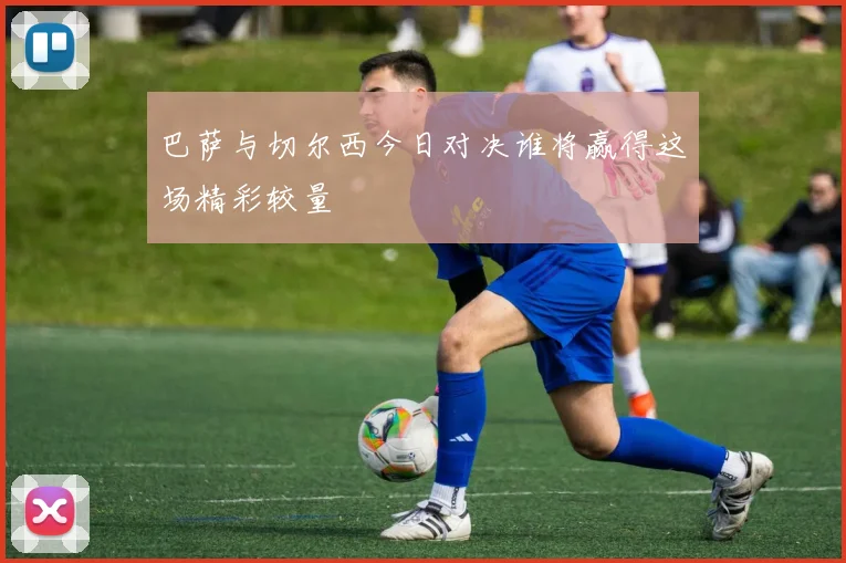巴萨与切尔西今日对决谁将赢得这场精彩较量