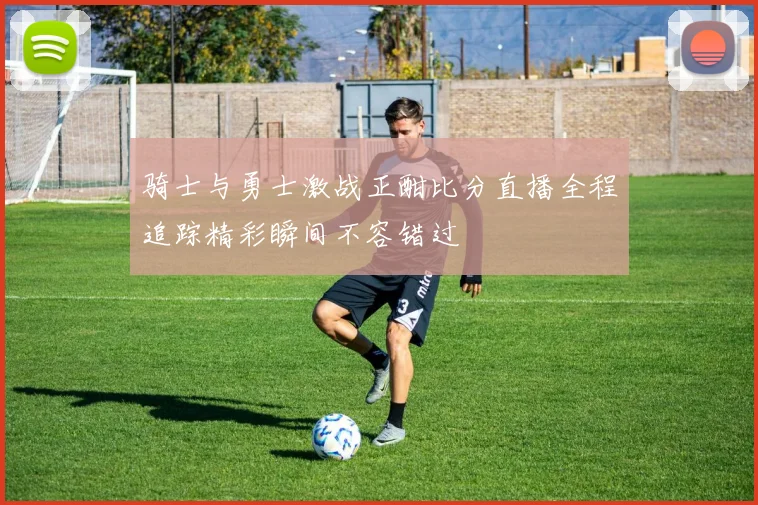 骑士与勇士激战正酣比分直播全程追踪精彩瞬间不容错过