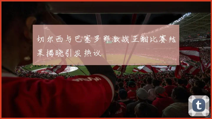 切尔西与巴塞罗那激战正酣比赛结果揭晓引发热议