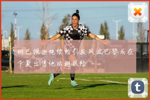 姆巴佩拒绝续约引发风波巴黎或在今夏出售他以避风险