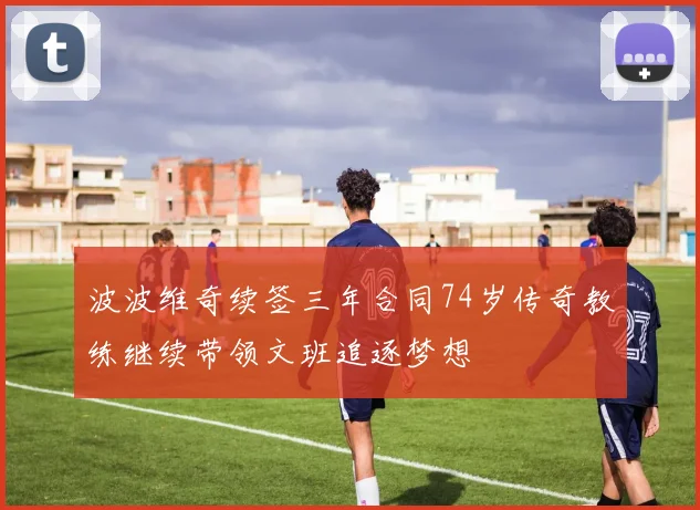 波波维奇续签三年合同74岁传奇教练继续带领文班追逐梦想