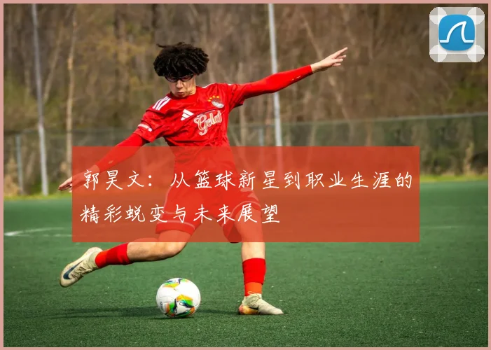 郭昊文：从篮球新星到职业生涯的精彩蜕变与未来展望