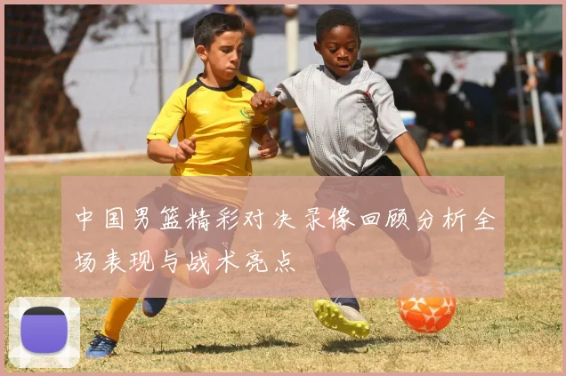 中国男篮精彩对决录像回顾分析全场表现与战术亮点