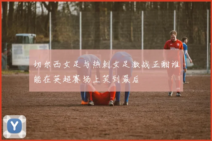 切尔西女足与热刺女足激战正酣谁能在英超赛场上笑到最后