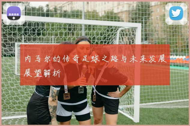 内马尔的传奇足球之路与未来发展展望解析