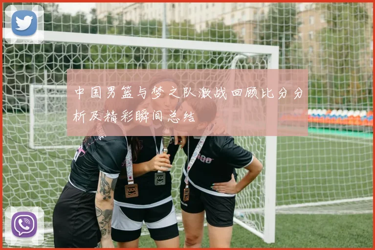 中国男篮与梦之队激战回顾比分分析及精彩瞬间总结