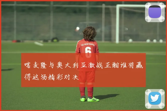 喀麦隆与奥大利亚激战正酣谁将赢得这场精彩对决