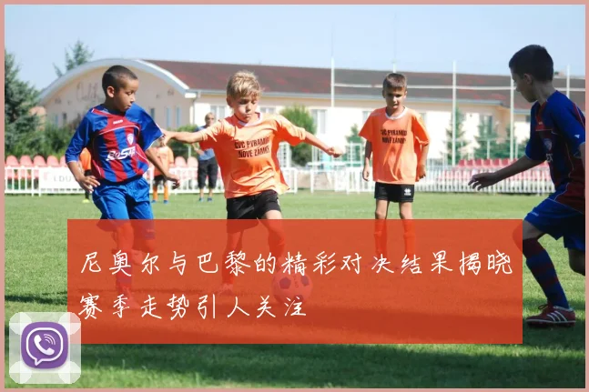 尼奥尔与巴黎的精彩对决结果揭晓赛季走势引人关注