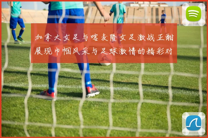 加拿大女足与喀麦隆女足激战正酣展现巾帼风采与足球激情的精彩对决