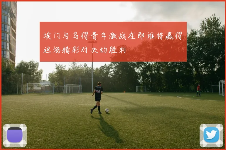 埃门与乌得青年激战在即谁将赢得这场精彩对决的胜利