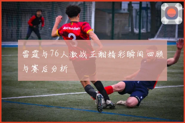 雷霆与76人激战正酣精彩瞬间回顾与赛后分析