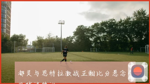 都灵与恩特拉激战正酣比分悬念引发球迷热议
