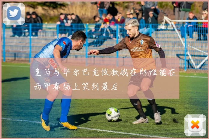 皇马与毕尔巴竞技激战在即谁能在西甲赛场上笑到最后