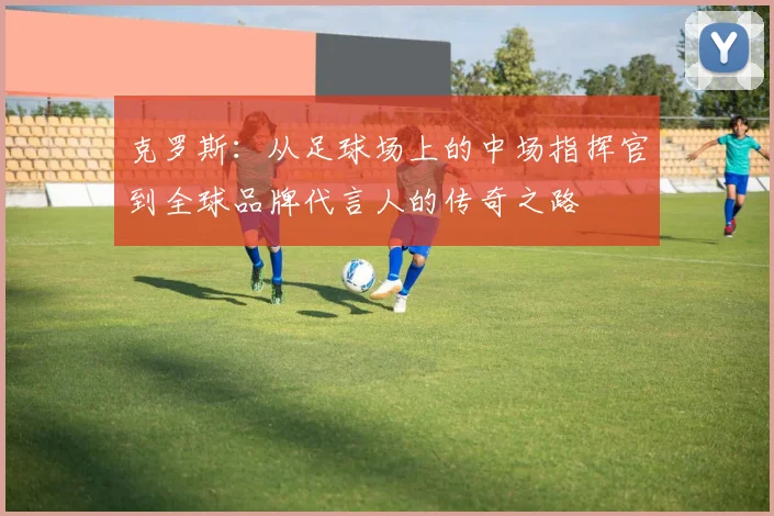 克罗斯：从足球场上的中场指挥官到全球品牌代言人的传奇之路