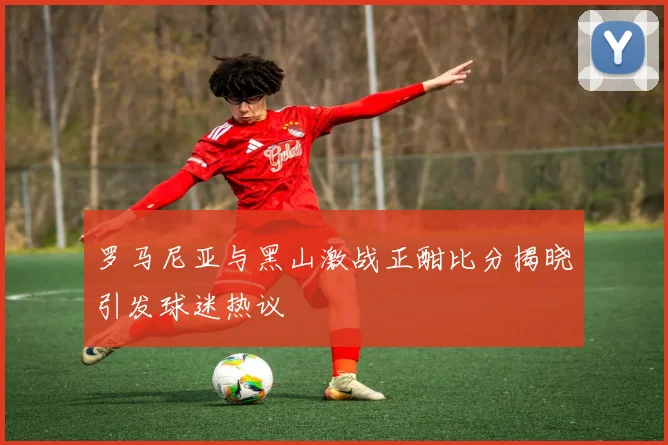 罗马尼亚与黑山激战正酣比分揭晓引发球迷热议