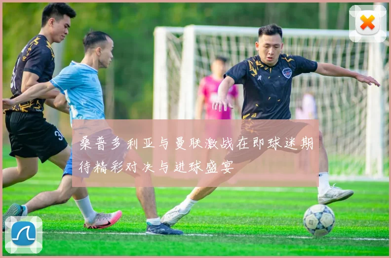 桑普多利亚与曼联激战在即球迷期待精彩对决与进球盛宴