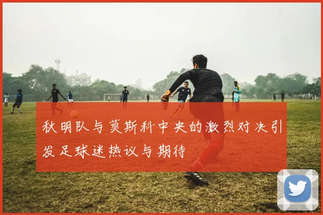 秋明队与莫斯科中央的激烈对决引发足球迷热议与期待