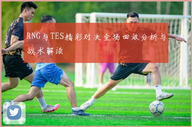 RNG与TES精彩对决全场回放分析与战术解读