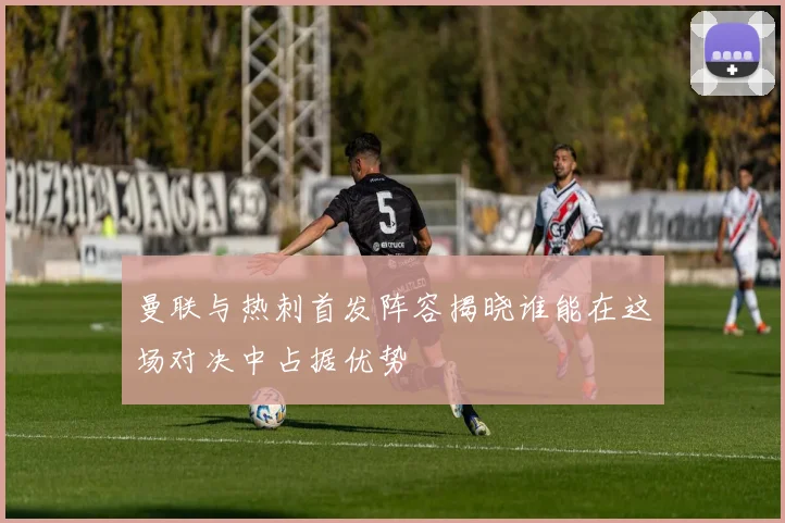 曼联与热刺首发阵容揭晓谁能在这场对决中占据优势