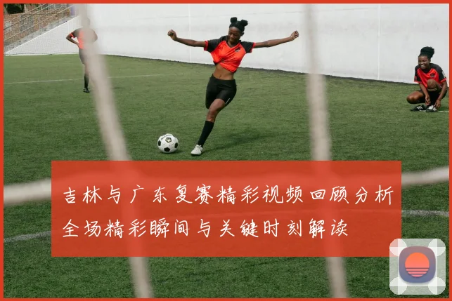 吉林与广东复赛精彩视频回顾分析全场精彩瞬间与关键时刻解读