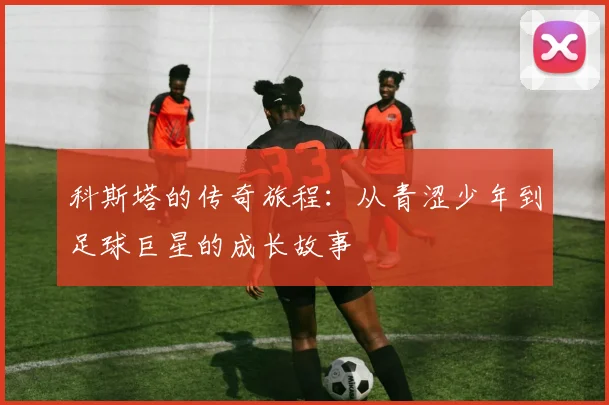 科斯塔的传奇旅程：从青涩少年到足球巨星的成长故事