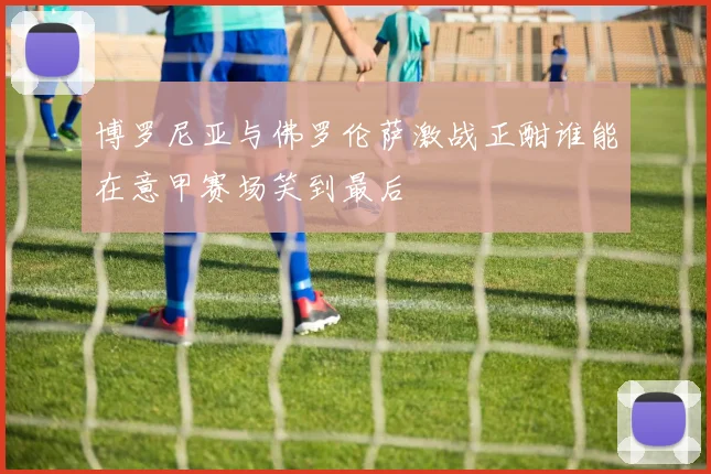 博罗尼亚与佛罗伦萨激战正酣谁能在意甲赛场笑到最后