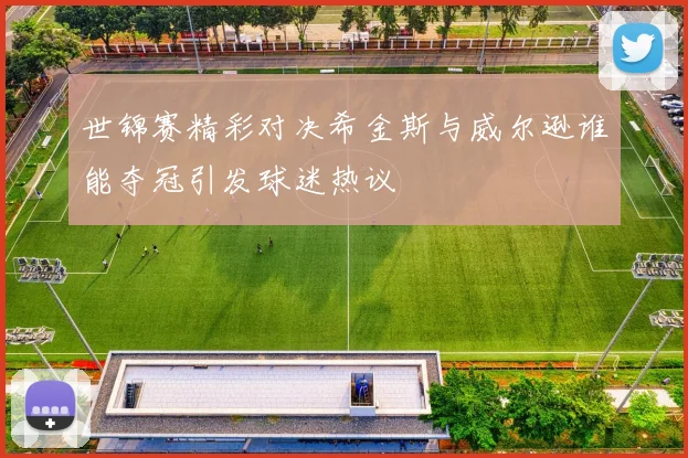 世锦赛精彩对决希金斯与威尔逊谁能夺冠引发球迷热议