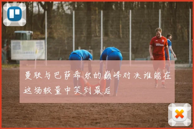 曼联与巴萨希尔的巅峰对决谁能在这场较量中笑到最后