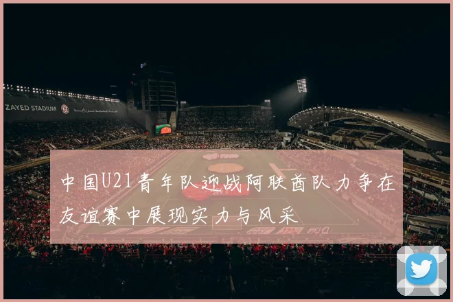 中国U21青年队迎战阿联酋队力争在友谊赛中展现实力与风采