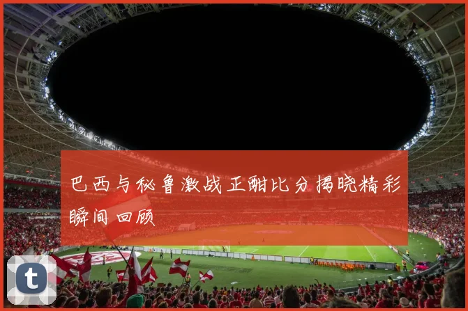 巴西与秘鲁激战正酣比分揭晓精彩瞬间回顾